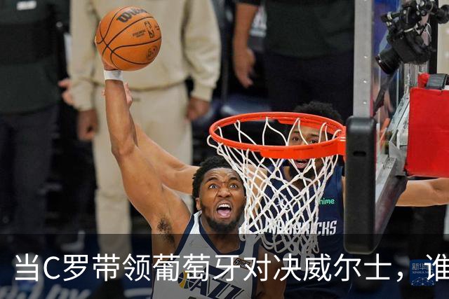 当C罗带领葡萄牙对决威尔士，谁将赢得这场精彩之战？